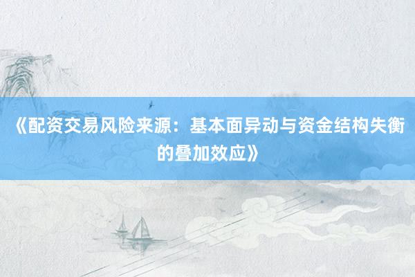 《配资交易风险来源：基本面异动与资金结构失衡的叠加效应》