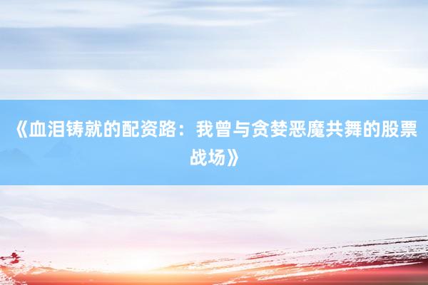 《血泪铸就的配资路：我曾与贪婪恶魔共舞的股票战场》
