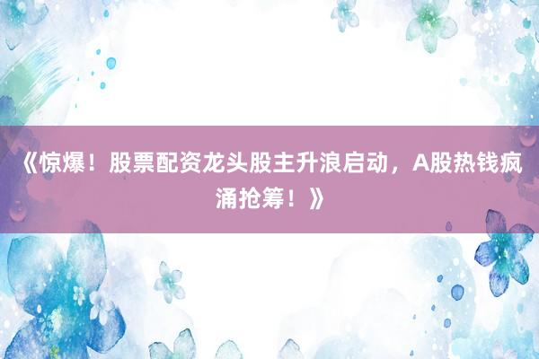 《惊爆！股票配资龙头股主升浪启动，A股热钱疯涌抢筹！》
