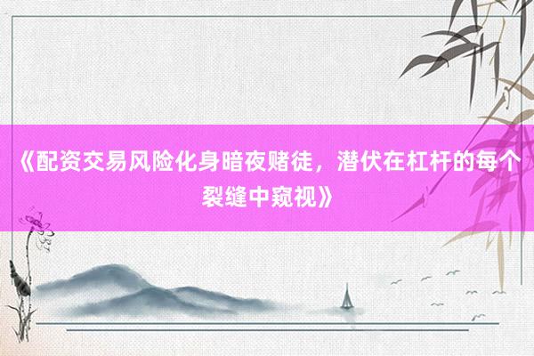 《配资交易风险化身暗夜赌徒，潜伏在杠杆的每个裂缝中窥视》