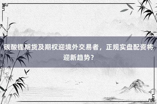 碳酸锂期货及期权迎境外交易者，正规实盘配资将迎新趋势？