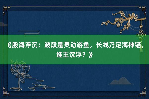 《股海浮沉：波段是灵动游鱼，长线乃定海神锚，谁主沉浮？》