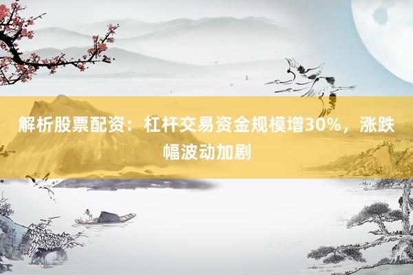 解析股票配资：杠杆交易资金规模增30%，涨跌幅波动加剧