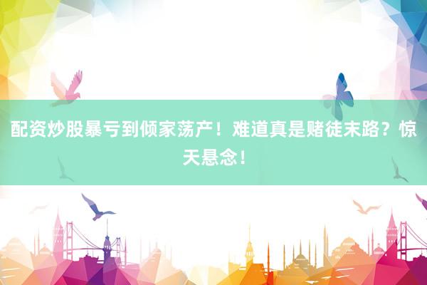 配资炒股暴亏到倾家荡产！难道真是赌徒末路？惊天悬念！