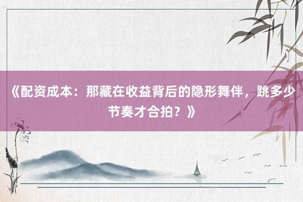 《配资成本：那藏在收益背后的隐形舞伴，跳多少节奏才合拍？》