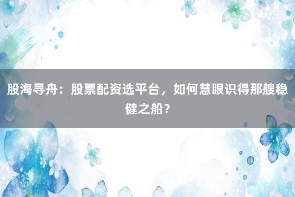 股海寻舟：股票配资选平台，如何慧眼识得那艘稳健之船？