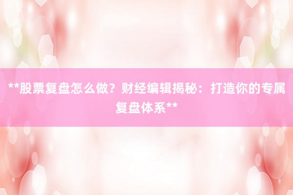 **股票复盘怎么做？财经编辑揭秘：打造你的专属复盘体系**