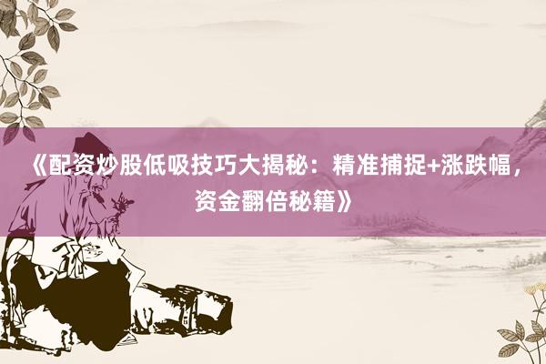 《配资炒股低吸技巧大揭秘：精准捕捉+涨跌幅，资金翻倍秘籍》