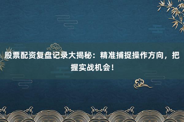 股票配资复盘记录大揭秘：精准捕捉操作方向，把握实战机会！