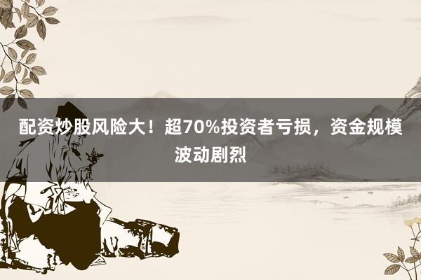 配资炒股风险大！超70%投资者亏损，资金规模波动剧烈