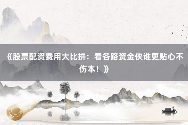 《股票配资费用大比拼：看各路资金侠谁更贴心不伤本！》