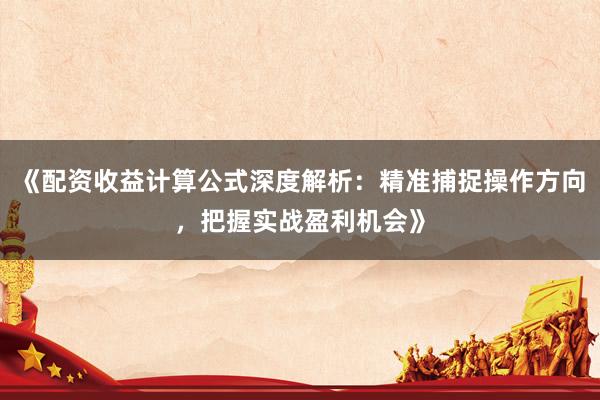 《配资收益计算公式深度解析：精准捕捉操作方向，把握实战盈利机会》