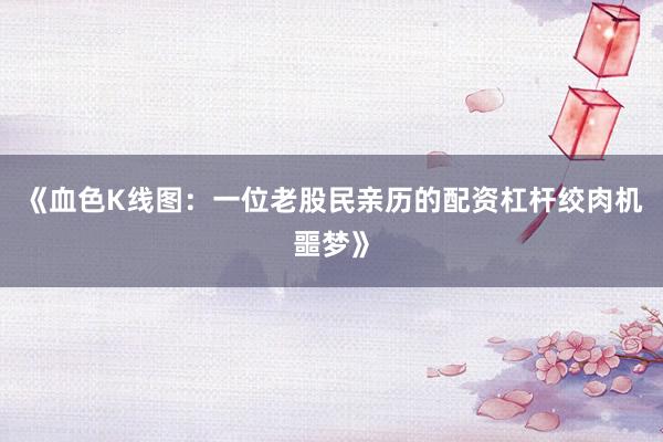 《血色K线图：一位老股民亲历的配资杠杆绞肉机噩梦》