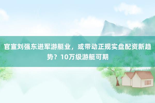 官宣刘强东进军游艇业,或带动正规实盘配资新趋势?10万级游艇可期