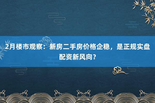 2月楼市观察：新房二手房价格企稳，是正规实盘配资新风向？