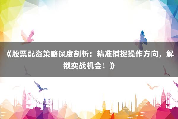 《股票配资策略深度剖析：精准捕捉操作方向，解锁实战机会！》