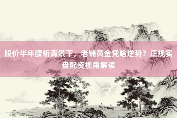股价半年腰斩背景下，老铺黄金凭啥逆势？正规实盘配资视角解读