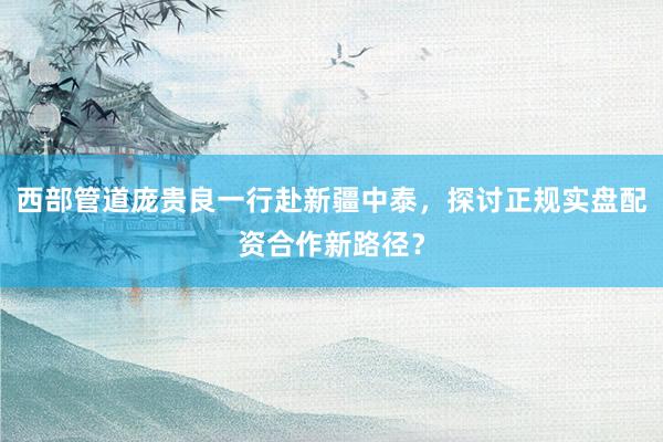 西部管道庞贵良一行赴新疆中泰，探讨正规实盘配资合作新路径？