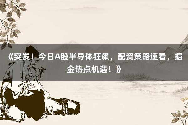 《突发！今日A股半导体狂飙，配资策略速看，掘金热点机遇！》