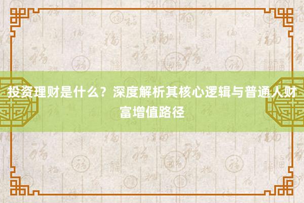 投资理财是什么？深度解析其核心逻辑与普通人财富增值路径