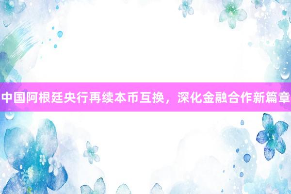 中国阿根廷央行再续本币互换，深化金融合作新篇章