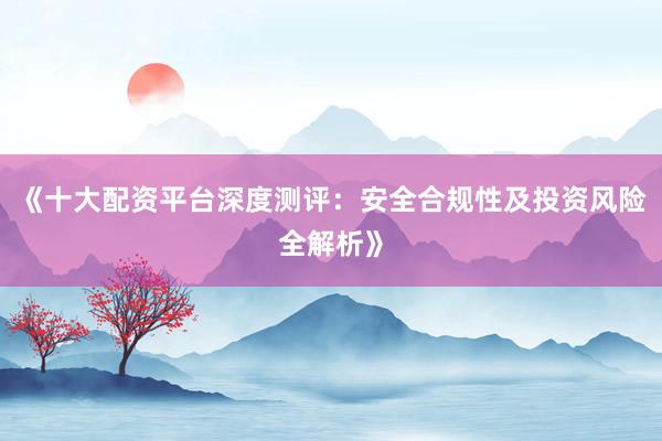 《十大配资平台深度测评：安全合规性及投资风险全解析》