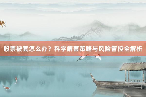 股票被套怎么办？科学解套策略与风险管控全解析