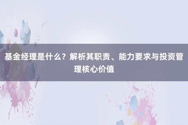 基金经理是什么？解析其职责、能力要求与投资管理核心价值