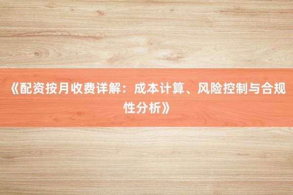 《配资按月收费详解：成本计算、风险控制与合规性分析》