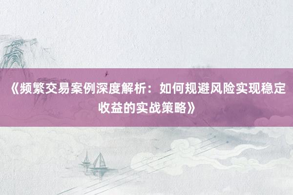 《频繁交易案例深度解析:如何规避风险实现稳定收益的实战策略》