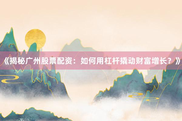 《揭秘广州股票配资：如何用杠杆撬动财富增长？》