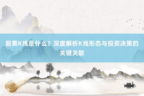 股票K线是什么？深度解析K线形态与投资决策的关键关联