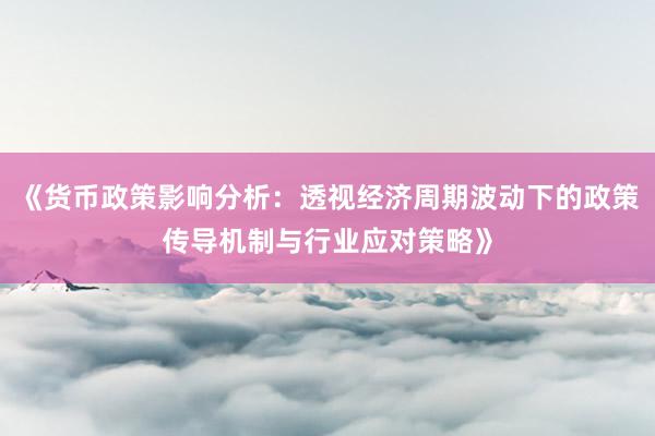 《货币政策影响分析：透视经济周期波动下的政策传导机制与行业应对策略》