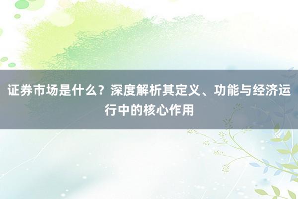 证券市场是什么？深度解析其定义、功能与经济运行中的核心作用