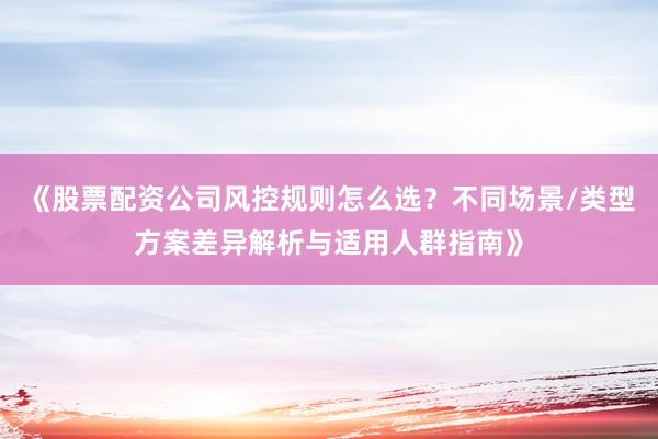 《股票配资公司风控规则怎么选？不同场景/类型方案差异解析与适用人群指南》