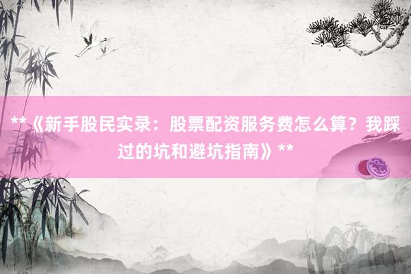 **《新手股民实录：股票配资服务费怎么算？我踩过的坑和避坑指南》**