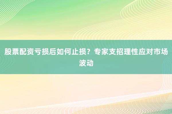 股票配资亏损后如何止损？专家支招理性应对市场波动