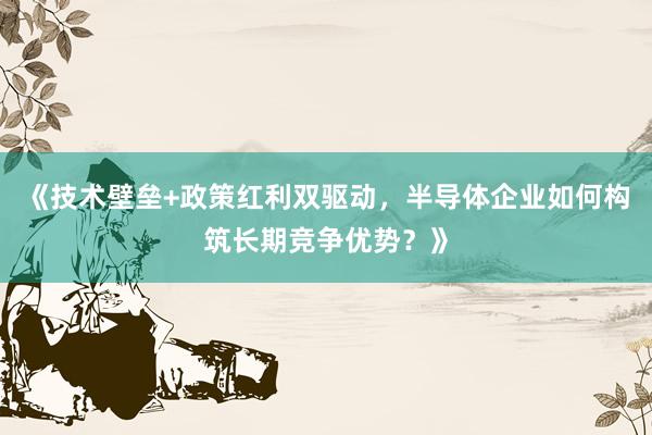 《技术壁垒+政策红利双驱动，半导体企业如何构筑长期竞争优势？》