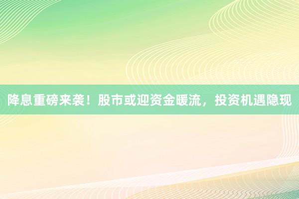 降息重磅来袭！股市或迎资金暖流，投资机遇隐现