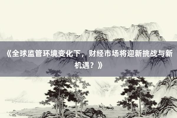 《全球监管环境变化下，财经市场将迎新挑战与新机遇？》