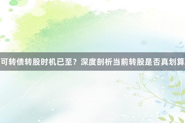 可转债转股时机已至？深度剖析当前转股是否真划算