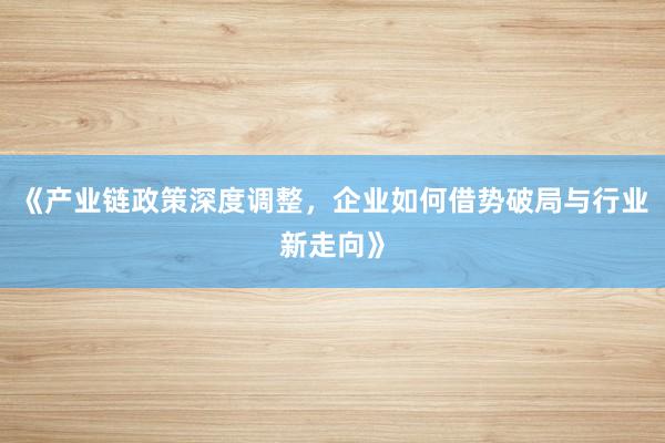 《产业链政策深度调整，企业如何借势破局与行业新走向》