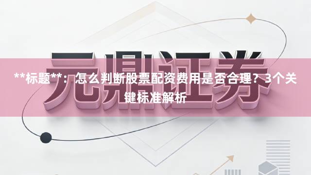 **标题**：怎么判断股票配资费用是否合理？3个关键标准解析