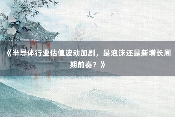 《半导体行业估值波动加剧，是泡沫还是新增长周期前奏？》