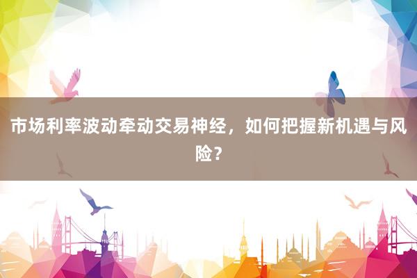 市场利率波动牵动交易神经,如何把握新机遇与风险?