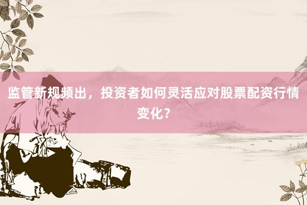 监管新规频出，投资者如何灵活应对股票配资行情变化？