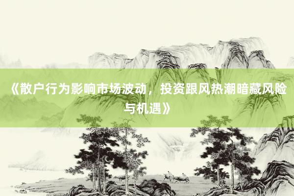 《散户行为影响市场波动，投资跟风热潮暗藏风险与机遇》