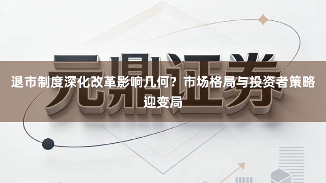 退市制度深化改革影响几何?市场格局与投资者策略迎变局