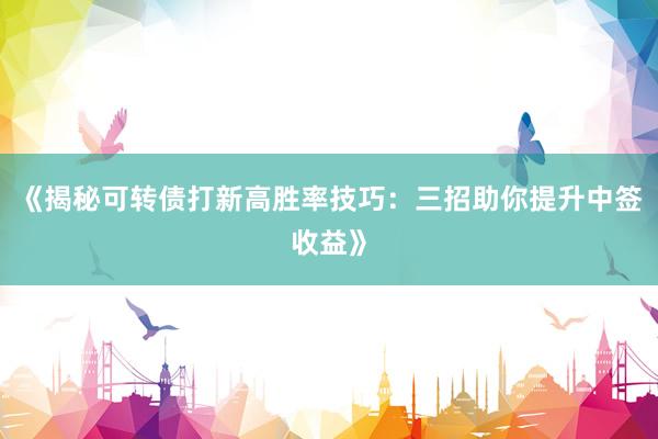 《揭秘可转债打新高胜率技巧：三招助你提升中签收益》