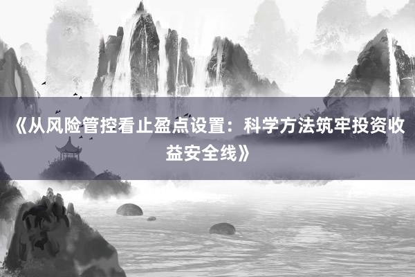 《从风险管控看止盈点设置：科学方法筑牢投资收益安全线》